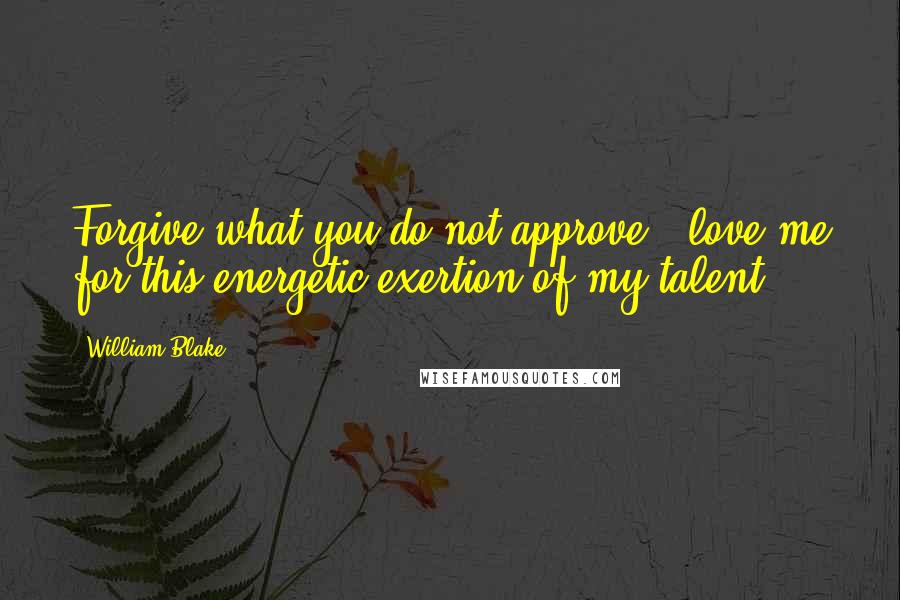William Blake Quotes: Forgive what you do not approve & love me for this energetic exertion of my talent