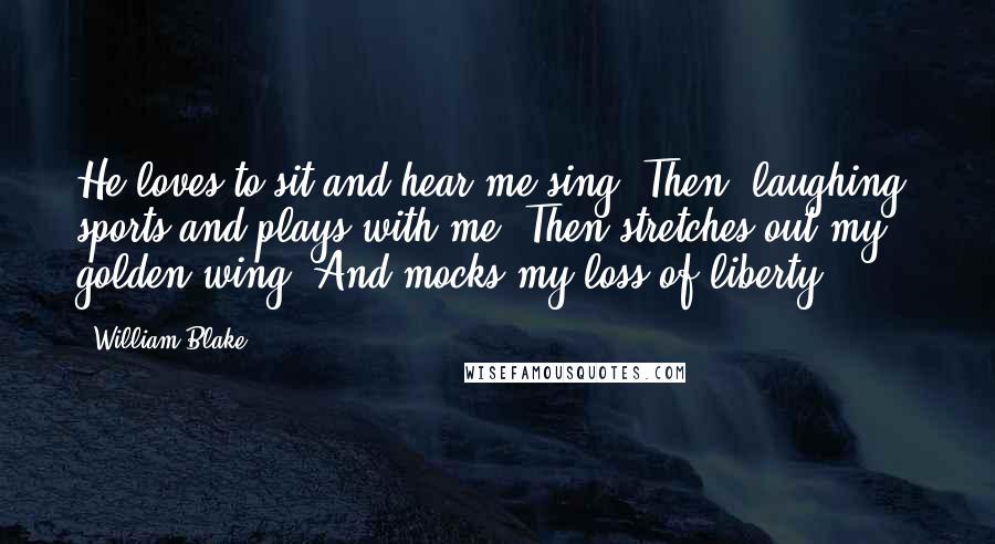 William Blake Quotes: He loves to sit and hear me sing, Then, laughing, sports and plays with me; Then stretches out my golden wing, And mocks my loss of liberty.