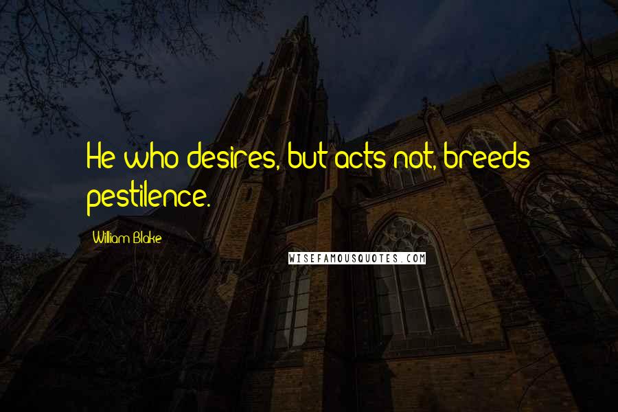 William Blake Quotes: He who desires, but acts not, breeds pestilence.