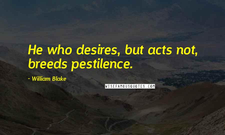 William Blake Quotes: He who desires, but acts not, breeds pestilence.