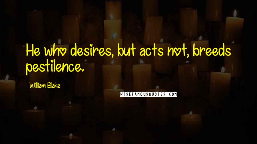 William Blake Quotes: He who desires, but acts not, breeds pestilence.