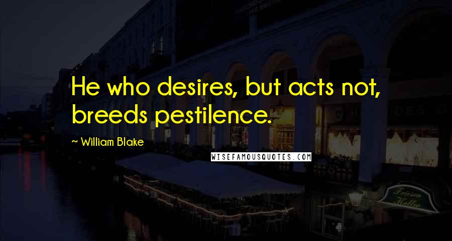 William Blake Quotes: He who desires, but acts not, breeds pestilence.