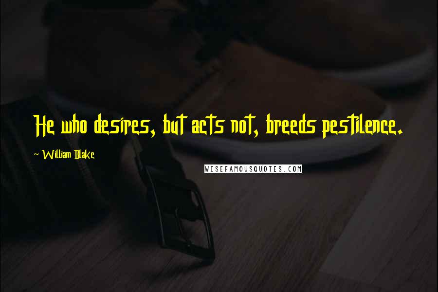 William Blake Quotes: He who desires, but acts not, breeds pestilence.