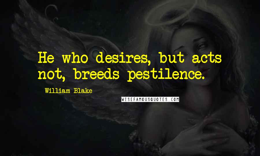 William Blake Quotes: He who desires, but acts not, breeds pestilence.