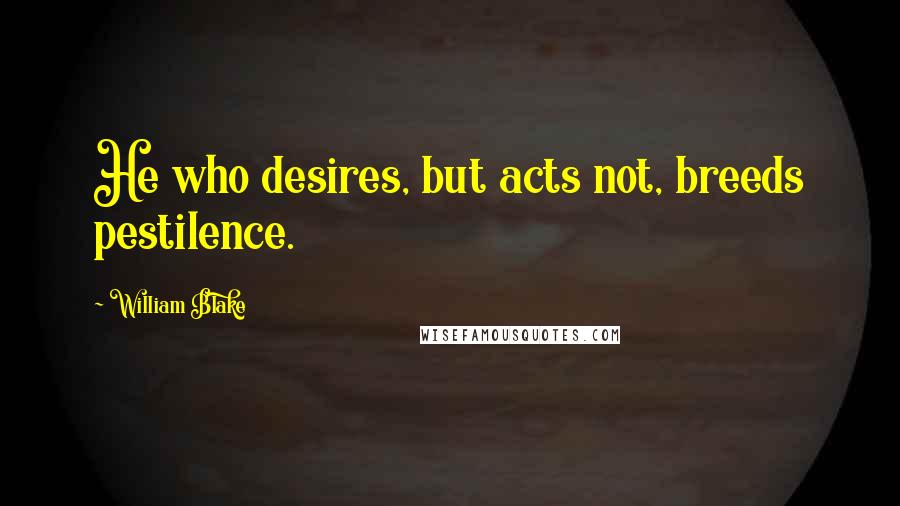 William Blake Quotes: He who desires, but acts not, breeds pestilence.