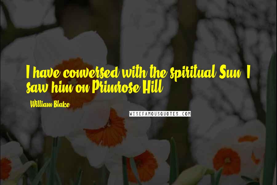 William Blake Quotes: I have conversed with the spiritual Sun. I saw him on Primrose Hill