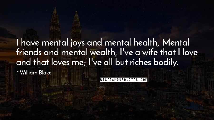 William Blake Quotes: I have mental joys and mental health, Mental friends and mental wealth, I've a wife that I love and that loves me; I've all but riches bodily.