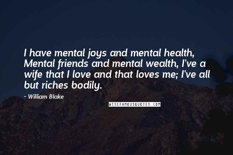 William Blake Quotes: I have mental joys and mental health, Mental friends and mental wealth, I've a wife that I love and that loves me; I've all but riches bodily.