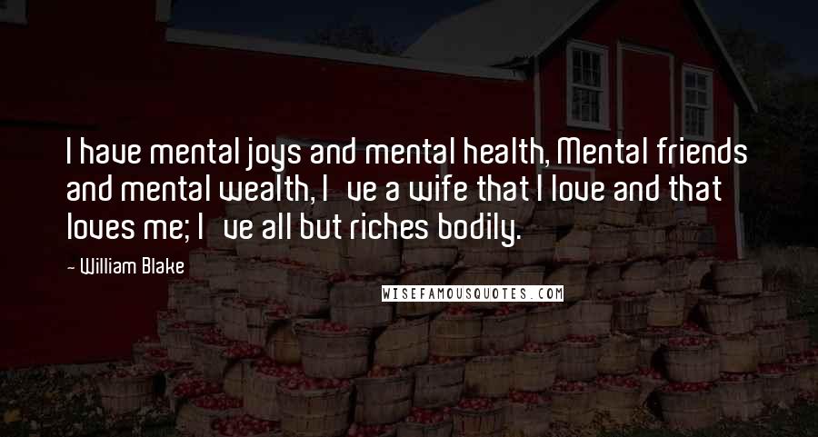 William Blake Quotes: I have mental joys and mental health, Mental friends and mental wealth, I've a wife that I love and that loves me; I've all but riches bodily.