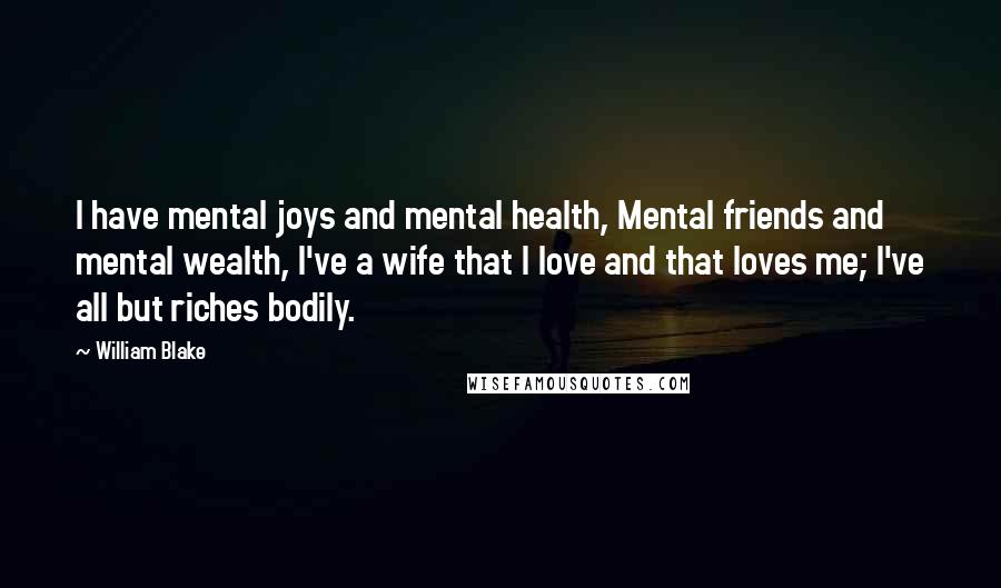 William Blake Quotes: I have mental joys and mental health, Mental friends and mental wealth, I've a wife that I love and that loves me; I've all but riches bodily.