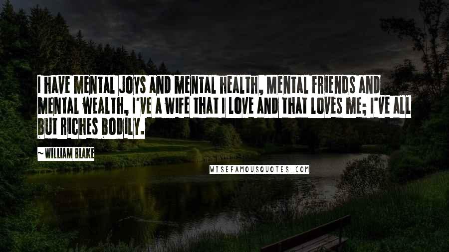 William Blake Quotes: I have mental joys and mental health, Mental friends and mental wealth, I've a wife that I love and that loves me; I've all but riches bodily.
