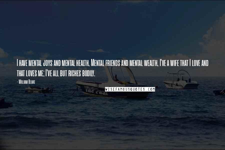 William Blake Quotes: I have mental joys and mental health, Mental friends and mental wealth, I've a wife that I love and that loves me; I've all but riches bodily.