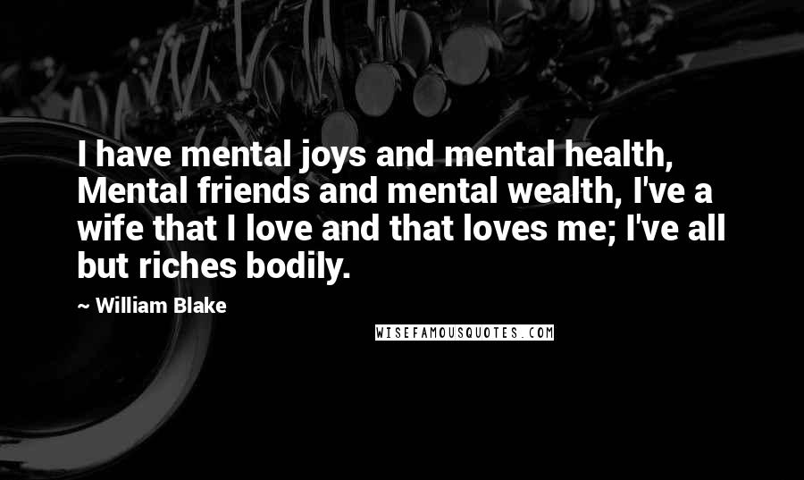 William Blake Quotes: I have mental joys and mental health, Mental friends and mental wealth, I've a wife that I love and that loves me; I've all but riches bodily.