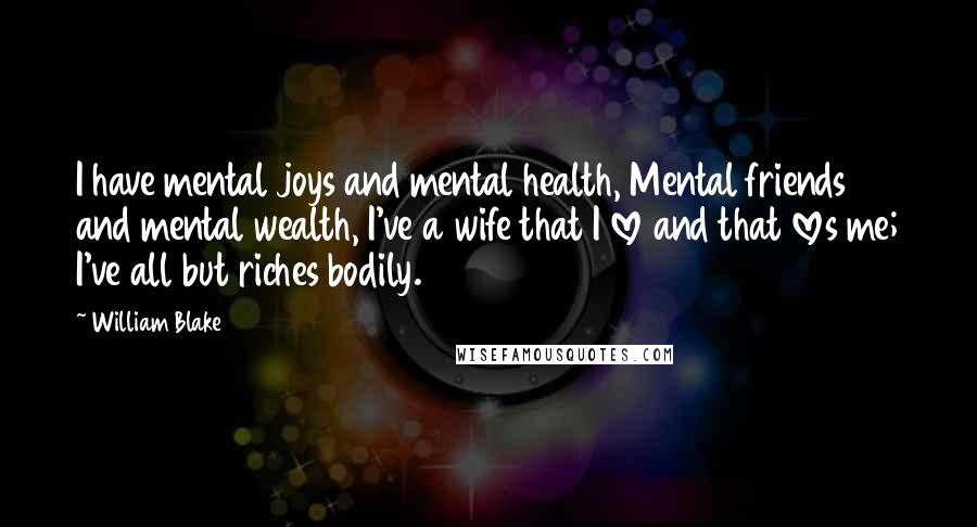 William Blake Quotes: I have mental joys and mental health, Mental friends and mental wealth, I've a wife that I love and that loves me; I've all but riches bodily.