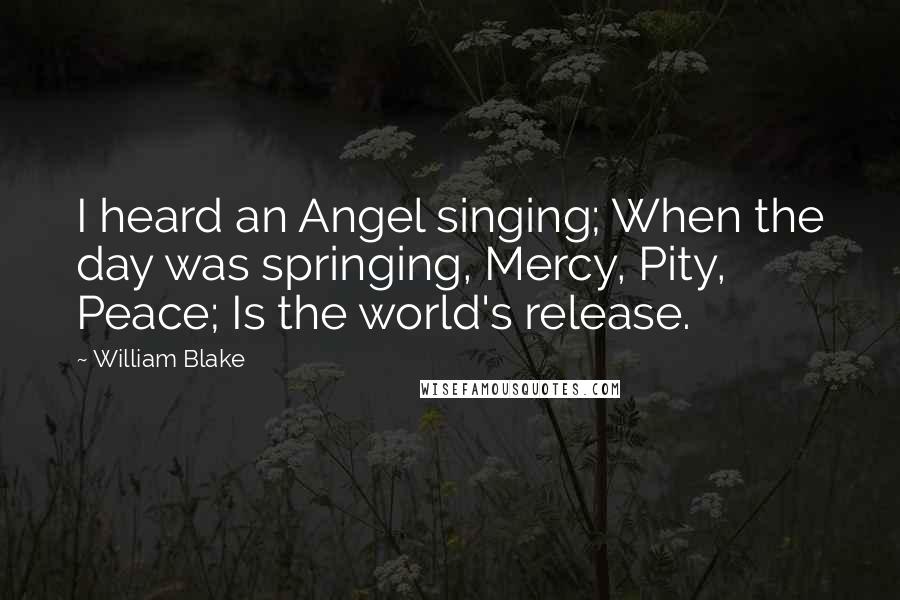 William Blake Quotes: I heard an Angel singing; When the day was springing, Mercy, Pity, Peace; Is the world's release.