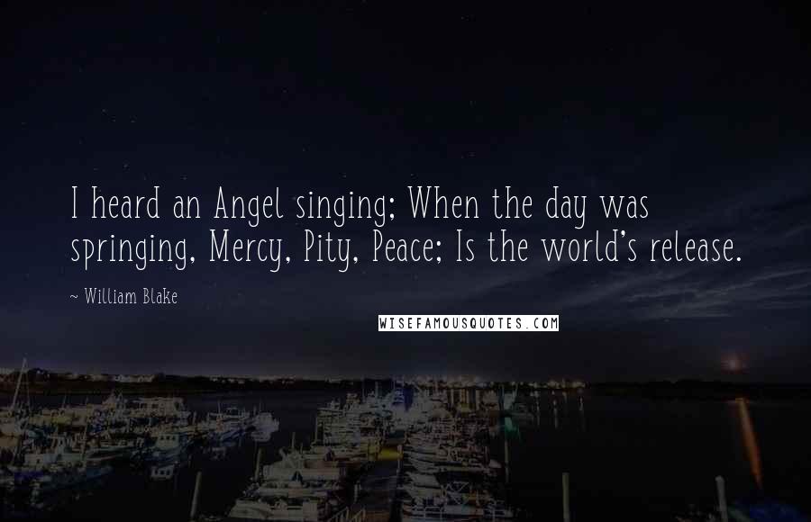 William Blake Quotes: I heard an Angel singing; When the day was springing, Mercy, Pity, Peace; Is the world's release.