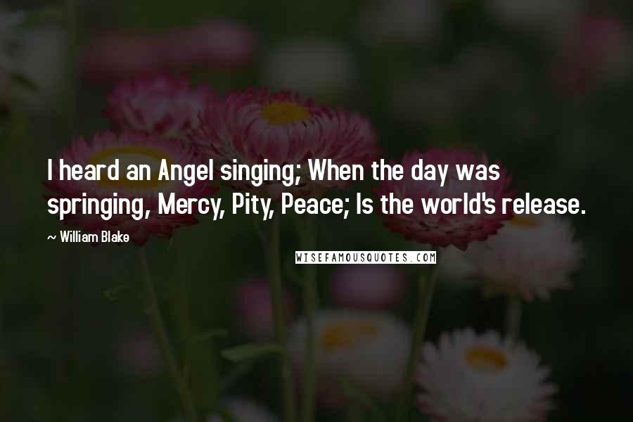 William Blake Quotes: I heard an Angel singing; When the day was springing, Mercy, Pity, Peace; Is the world's release.