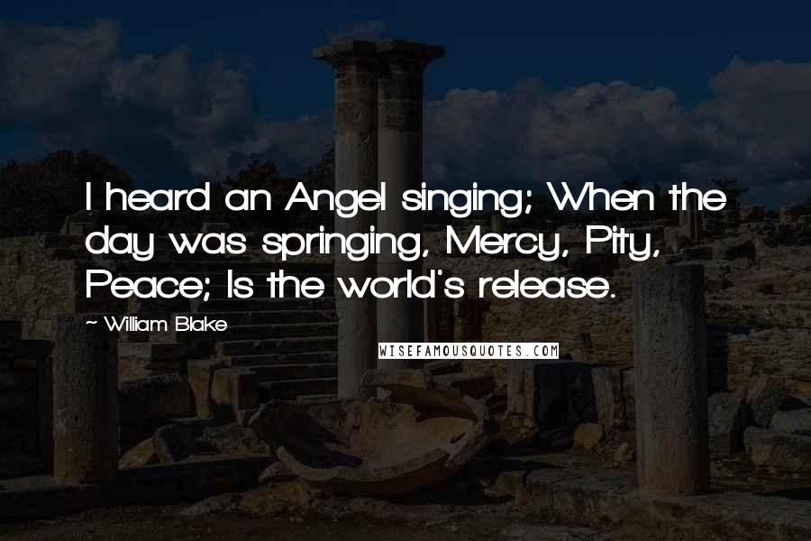 William Blake Quotes: I heard an Angel singing; When the day was springing, Mercy, Pity, Peace; Is the world's release.