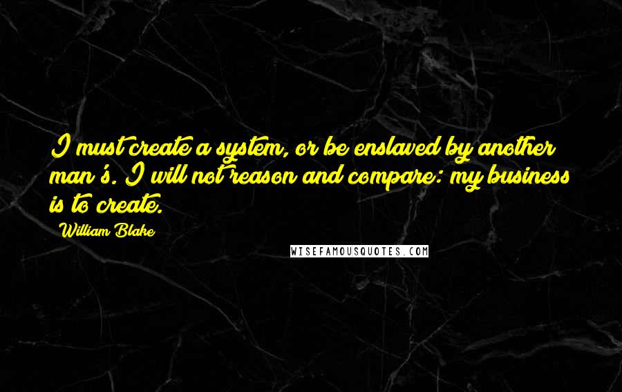 William Blake Quotes: I must create a system, or be enslaved by another man's. I will not reason and compare: my business is to create.