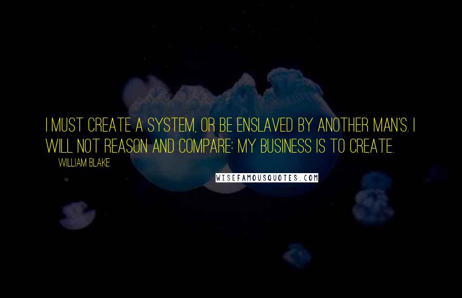 William Blake Quotes: I must create a system, or be enslaved by another man's. I will not reason and compare: my business is to create.