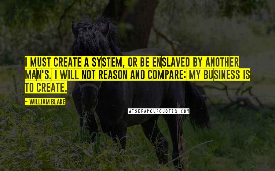 William Blake Quotes: I must create a system, or be enslaved by another man's. I will not reason and compare: my business is to create.