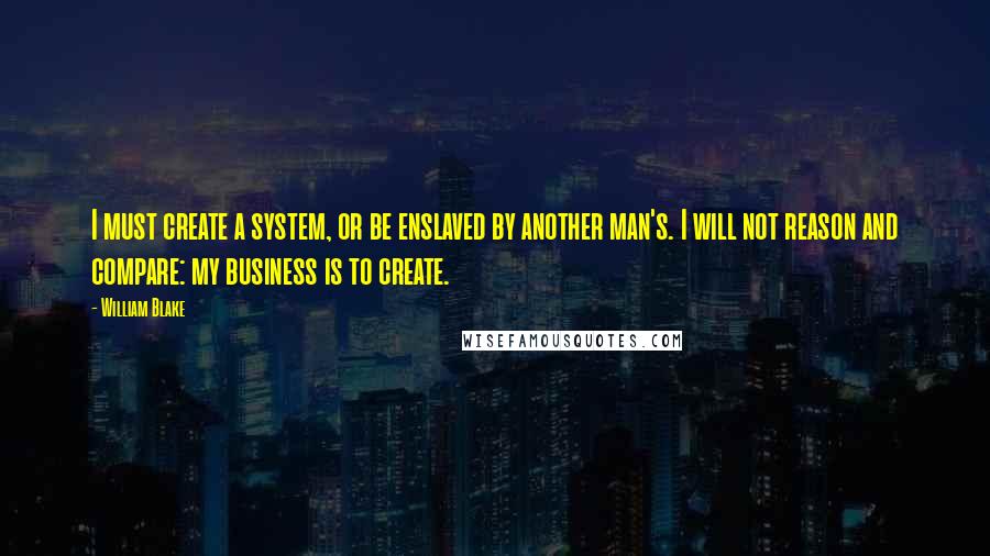 William Blake Quotes: I must create a system, or be enslaved by another man's. I will not reason and compare: my business is to create.