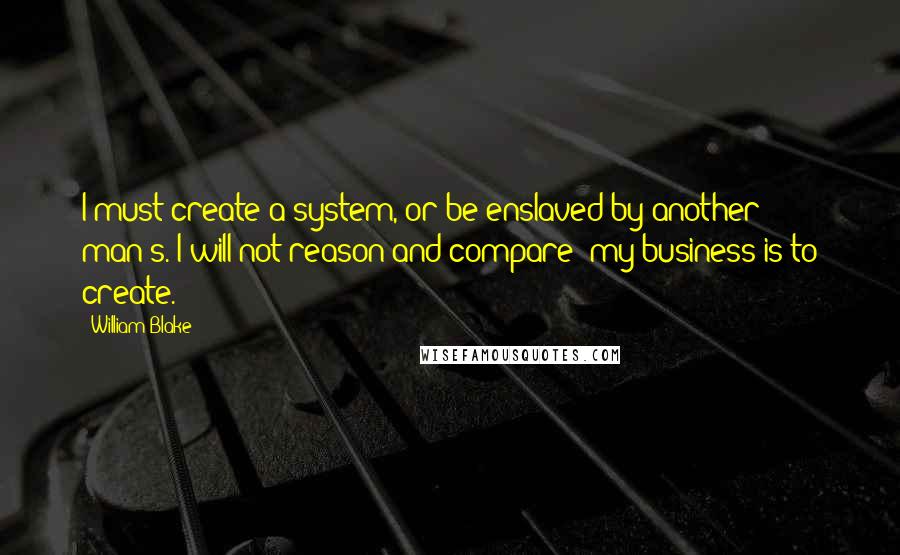 William Blake Quotes: I must create a system, or be enslaved by another man's. I will not reason and compare: my business is to create.