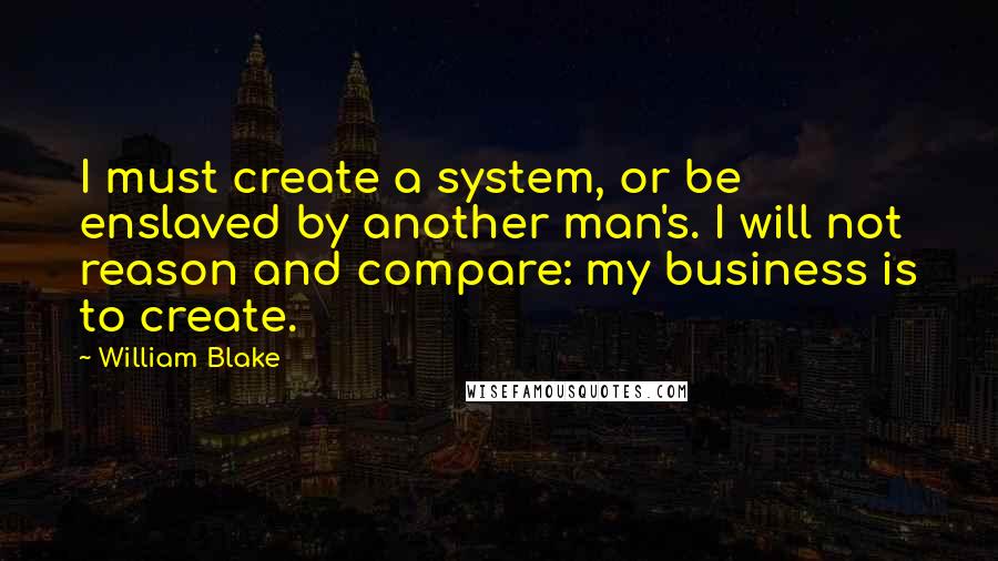 William Blake Quotes: I must create a system, or be enslaved by another man's. I will not reason and compare: my business is to create.