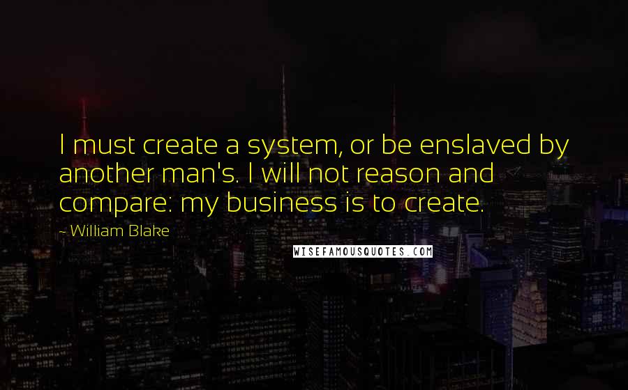 William Blake Quotes: I must create a system, or be enslaved by another man's. I will not reason and compare: my business is to create.