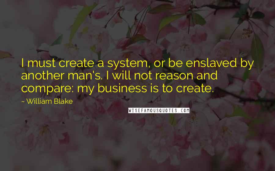 William Blake Quotes: I must create a system, or be enslaved by another man's. I will not reason and compare: my business is to create.