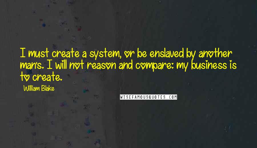 William Blake Quotes: I must create a system, or be enslaved by another man's. I will not reason and compare: my business is to create.