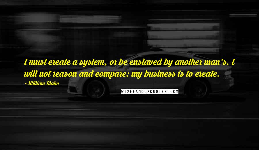 William Blake Quotes: I must create a system, or be enslaved by another man's. I will not reason and compare: my business is to create.