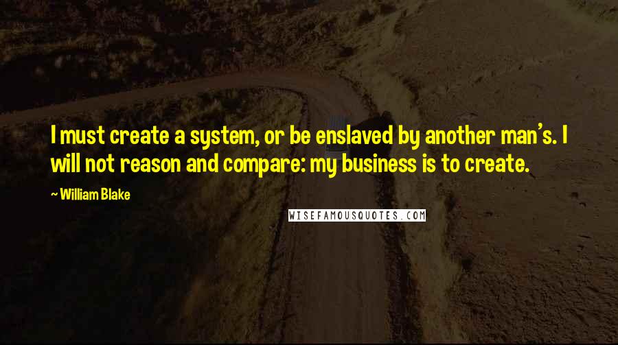 William Blake Quotes: I must create a system, or be enslaved by another man's. I will not reason and compare: my business is to create.