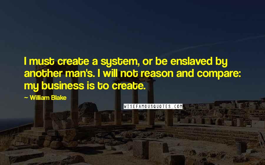 William Blake Quotes: I must create a system, or be enslaved by another man's. I will not reason and compare: my business is to create.