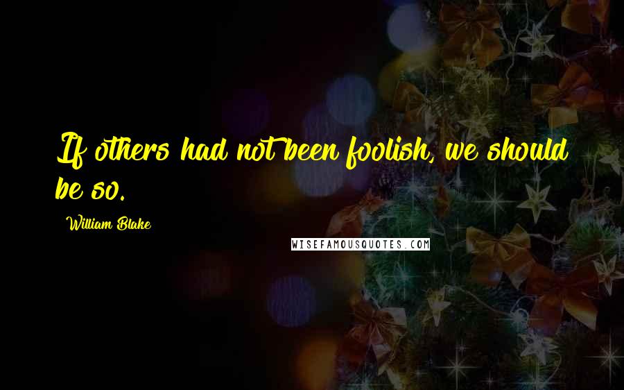 William Blake Quotes: If others had not been foolish, we should be so.