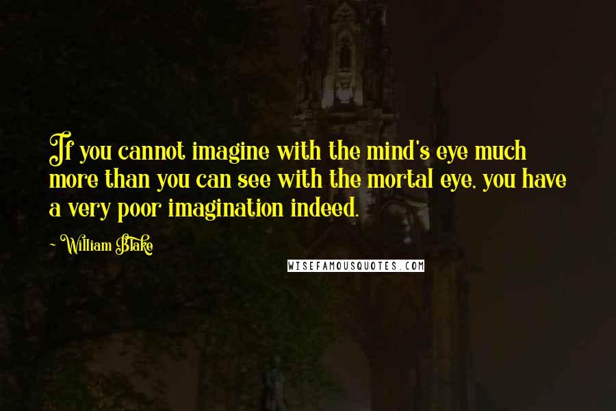 William Blake Quotes: If you cannot imagine with the mind's eye much more than you can see with the mortal eye, you have a very poor imagination indeed.