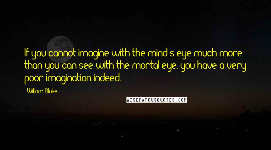 William Blake Quotes: If you cannot imagine with the mind's eye much more than you can see with the mortal eye, you have a very poor imagination indeed.