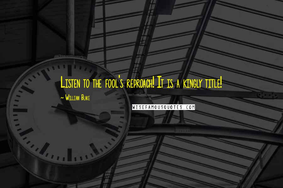 William Blake Quotes: Listen to the fool's reproach! It is a kingly title!