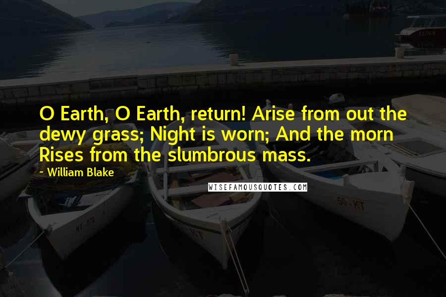 William Blake Quotes: O Earth, O Earth, return! Arise from out the dewy grass; Night is worn; And the morn Rises from the slumbrous mass.