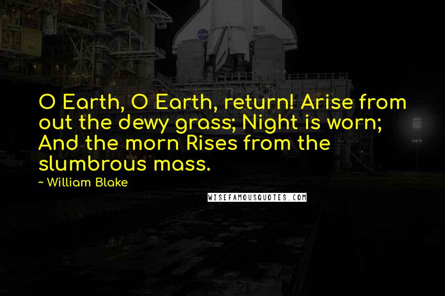 William Blake Quotes: O Earth, O Earth, return! Arise from out the dewy grass; Night is worn; And the morn Rises from the slumbrous mass.
