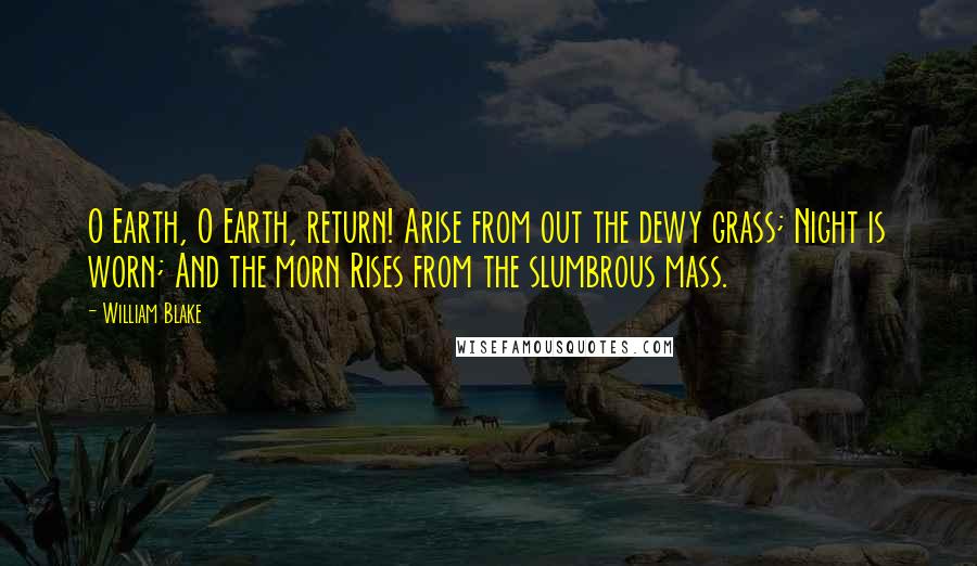 William Blake Quotes: O Earth, O Earth, return! Arise from out the dewy grass; Night is worn; And the morn Rises from the slumbrous mass.