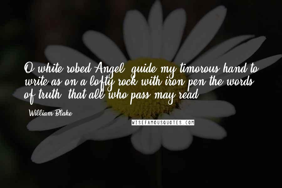 William Blake Quotes: O white-robed Angel, guide my timorous hand to write as on a lofty rock with iron pen the words of truth, that all who pass may read.