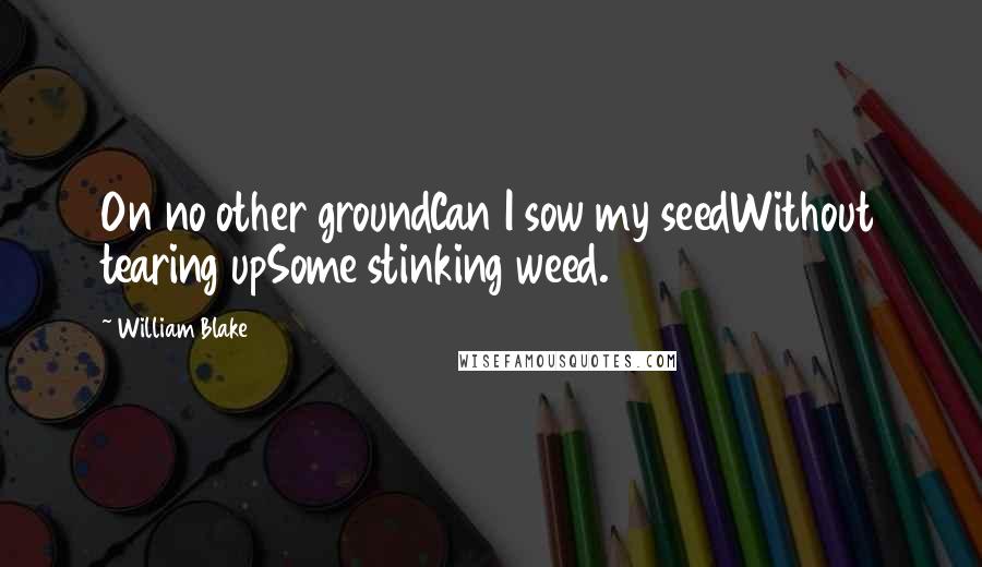 William Blake Quotes: On no other groundCan I sow my seedWithout tearing upSome stinking weed.
