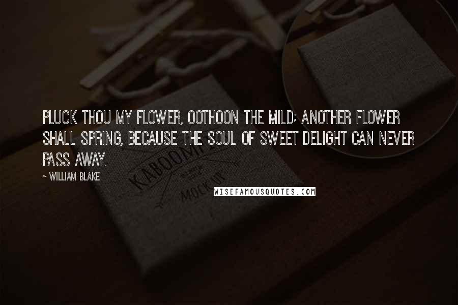 William Blake Quotes: Pluck thou my flower, Oothoon the mild; Another flower shall spring, because the soul of sweet delight Can never pass away.