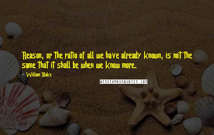 William Blake Quotes: Reason, or the ratio of all we have already known, is not the same that it shall be when we know more.