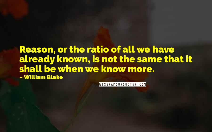 William Blake Quotes: Reason, or the ratio of all we have already known, is not the same that it shall be when we know more.