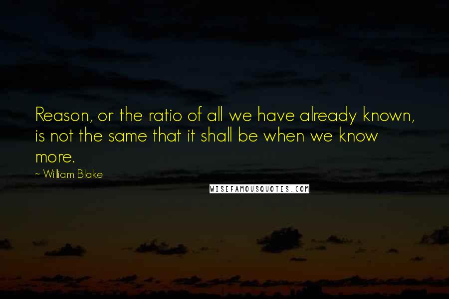 William Blake Quotes: Reason, or the ratio of all we have already known, is not the same that it shall be when we know more.