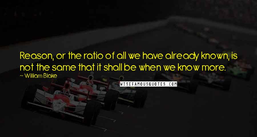 William Blake Quotes: Reason, or the ratio of all we have already known, is not the same that it shall be when we know more.