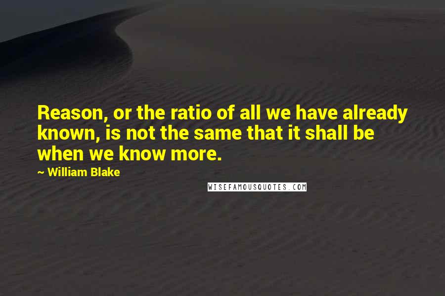 William Blake Quotes: Reason, or the ratio of all we have already known, is not the same that it shall be when we know more.