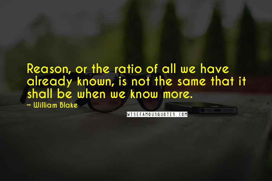 William Blake Quotes: Reason, or the ratio of all we have already known, is not the same that it shall be when we know more.